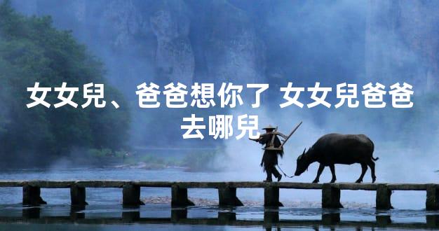 女女兒、爸爸想你了 女女兒爸爸去哪兒